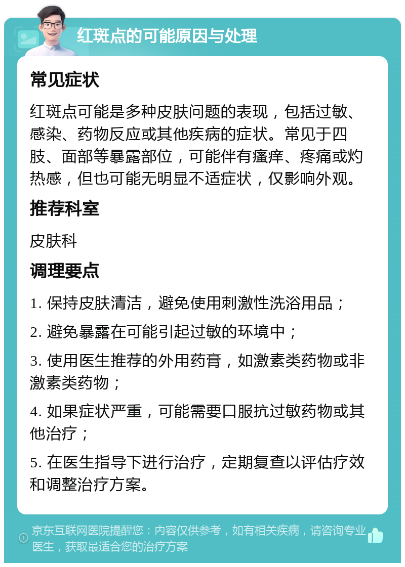 红斑点的可能原因与处理 常见症状 红斑点可能是多种皮肤问题的表现，包括过敏、感染、药物反应或其他疾病的症状。常见于四肢、面部等暴露部位，可能伴有瘙痒、疼痛或灼热感，但也可能无明显不适症状，仅影响外观。 推荐科室 皮肤科 调理要点 1. 保持皮肤清洁，避免使用刺激性洗浴用品； 2. 避免暴露在可能引起过敏的环境中； 3. 使用医生推荐的外用药膏，如激素类药物或非激素类药物； 4. 如果症状严重，可能需要口服抗过敏药物或其他治疗； 5. 在医生指导下进行治疗，定期复查以评估疗效和调整治疗方案。