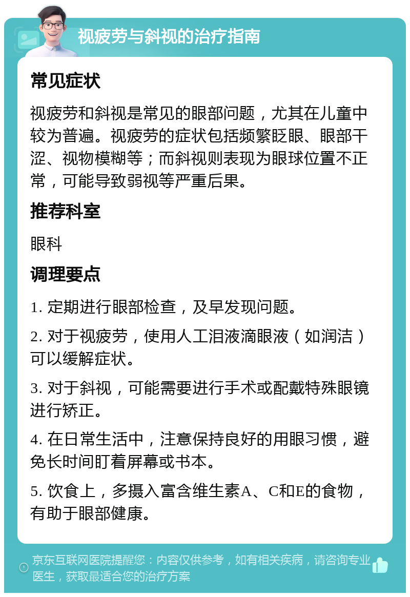 视疲劳与斜视的治疗指南 常见症状 视疲劳和斜视是常见的眼部问题，尤其在儿童中较为普遍。视疲劳的症状包括频繁眨眼、眼部干涩、视物模糊等；而斜视则表现为眼球位置不正常，可能导致弱视等严重后果。 推荐科室 眼科 调理要点 1. 定期进行眼部检查，及早发现问题。 2. 对于视疲劳，使用人工泪液滴眼液（如润洁）可以缓解症状。 3. 对于斜视，可能需要进行手术或配戴特殊眼镜进行矫正。 4. 在日常生活中，注意保持良好的用眼习惯，避免长时间盯着屏幕或书本。 5. 饮食上，多摄入富含维生素A、C和E的食物，有助于眼部健康。