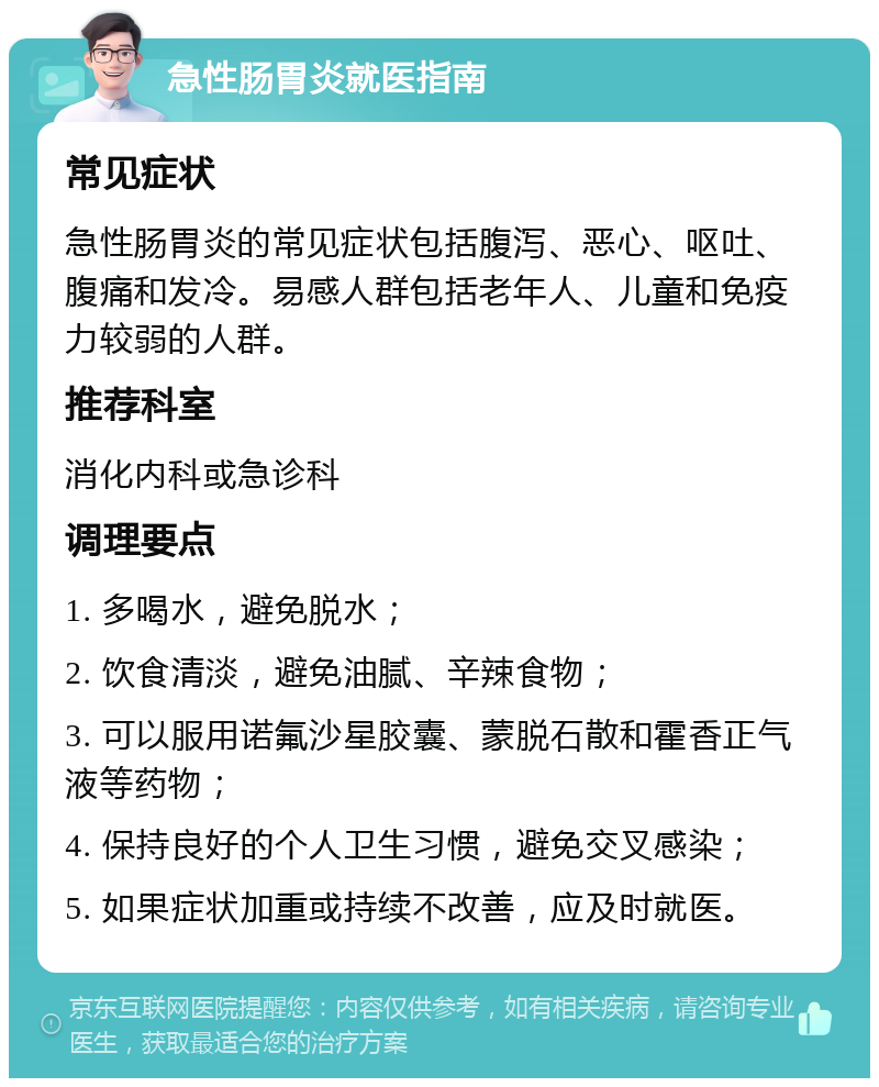 急性肠胃炎就医指南 常见症状 急性肠胃炎的常见症状包括腹泻、恶心、呕吐、腹痛和发冷。易感人群包括老年人、儿童和免疫力较弱的人群。 推荐科室 消化内科或急诊科 调理要点 1. 多喝水，避免脱水； 2. 饮食清淡，避免油腻、辛辣食物； 3. 可以服用诺氟沙星胶囊、蒙脱石散和霍香正气液等药物； 4. 保持良好的个人卫生习惯，避免交叉感染； 5. 如果症状加重或持续不改善，应及时就医。