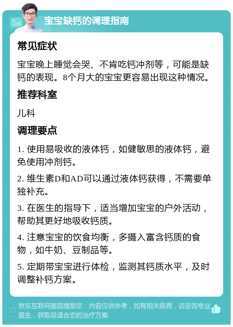 宝宝缺钙的调理指南 常见症状 宝宝晚上睡觉会哭、不肯吃钙冲剂等，可能是缺钙的表现。8个月大的宝宝更容易出现这种情况。 推荐科室 儿科 调理要点 1. 使用易吸收的液体钙，如健敏思的液体钙，避免使用冲剂钙。 2. 维生素D和AD可以通过液体钙获得，不需要单独补充。 3. 在医生的指导下，适当增加宝宝的户外活动，帮助其更好地吸收钙质。 4. 注意宝宝的饮食均衡，多摄入富含钙质的食物，如牛奶、豆制品等。 5. 定期带宝宝进行体检，监测其钙质水平，及时调整补钙方案。