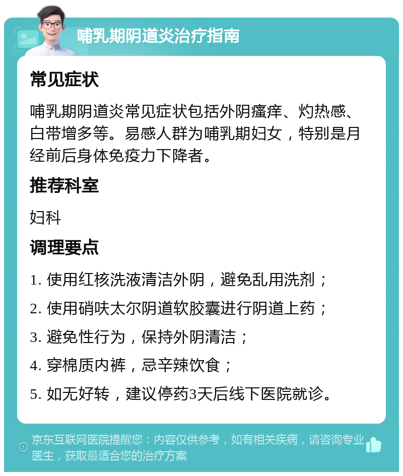 哺乳期阴道炎治疗指南 常见症状 哺乳期阴道炎常见症状包括外阴瘙痒、灼热感、白带增多等。易感人群为哺乳期妇女，特别是月经前后身体免疫力下降者。 推荐科室 妇科 调理要点 1. 使用红核洗液清洁外阴，避免乱用洗剂； 2. 使用硝呋太尔阴道软胶囊进行阴道上药； 3. 避免性行为，保持外阴清洁； 4. 穿棉质内裤，忌辛辣饮食； 5. 如无好转，建议停药3天后线下医院就诊。