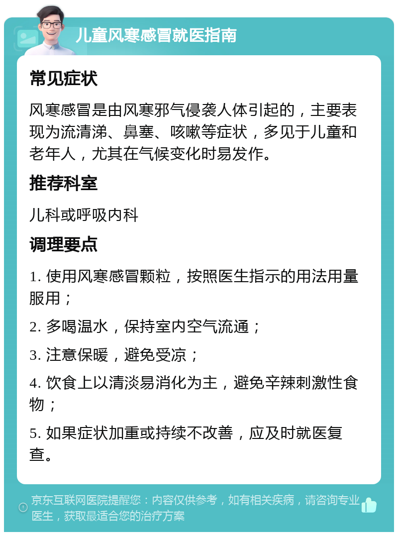 儿童风寒感冒就医指南 常见症状 风寒感冒是由风寒邪气侵袭人体引起的，主要表现为流清涕、鼻塞、咳嗽等症状，多见于儿童和老年人，尤其在气候变化时易发作。 推荐科室 儿科或呼吸内科 调理要点 1. 使用风寒感冒颗粒，按照医生指示的用法用量服用； 2. 多喝温水，保持室内空气流通； 3. 注意保暖，避免受凉； 4. 饮食上以清淡易消化为主，避免辛辣刺激性食物； 5. 如果症状加重或持续不改善，应及时就医复查。