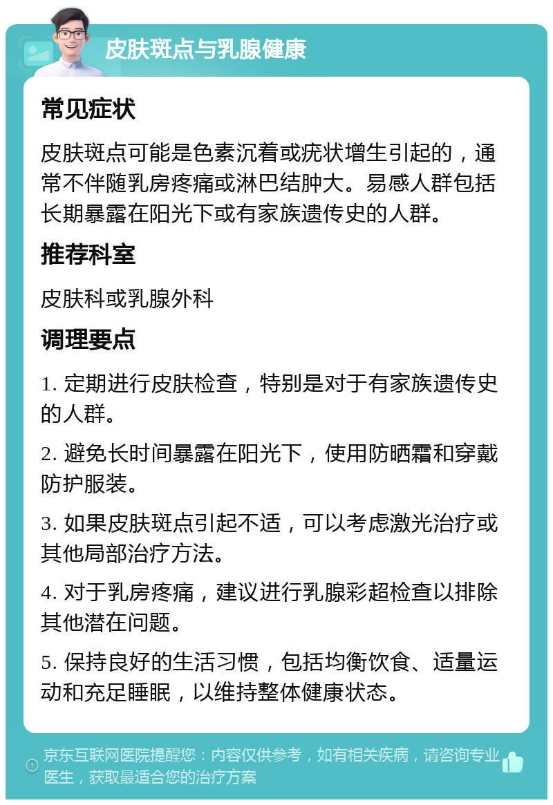 皮肤斑点与乳腺健康 常见症状 皮肤斑点可能是色素沉着或疣状增生引起的，通常不伴随乳房疼痛或淋巴结肿大。易感人群包括长期暴露在阳光下或有家族遗传史的人群。 推荐科室 皮肤科或乳腺外科 调理要点 1. 定期进行皮肤检查，特别是对于有家族遗传史的人群。 2. 避免长时间暴露在阳光下，使用防晒霜和穿戴防护服装。 3. 如果皮肤斑点引起不适，可以考虑激光治疗或其他局部治疗方法。 4. 对于乳房疼痛，建议进行乳腺彩超检查以排除其他潜在问题。 5. 保持良好的生活习惯，包括均衡饮食、适量运动和充足睡眠，以维持整体健康状态。