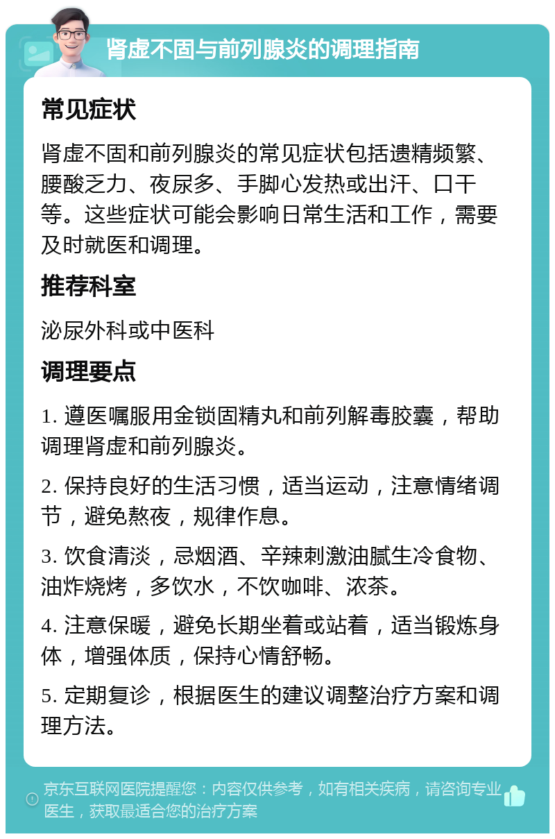 肾虚不固与前列腺炎的调理指南 常见症状 肾虚不固和前列腺炎的常见症状包括遗精频繁、腰酸乏力、夜尿多、手脚心发热或出汗、口干等。这些症状可能会影响日常生活和工作，需要及时就医和调理。 推荐科室 泌尿外科或中医科 调理要点 1. 遵医嘱服用金锁固精丸和前列解毒胶囊，帮助调理肾虚和前列腺炎。 2. 保持良好的生活习惯，适当运动，注意情绪调节，避免熬夜，规律作息。 3. 饮食清淡，忌烟酒、辛辣刺激油腻生冷食物、油炸烧烤，多饮水，不饮咖啡、浓茶。 4. 注意保暖，避免长期坐着或站着，适当锻炼身体，增强体质，保持心情舒畅。 5. 定期复诊，根据医生的建议调整治疗方案和调理方法。