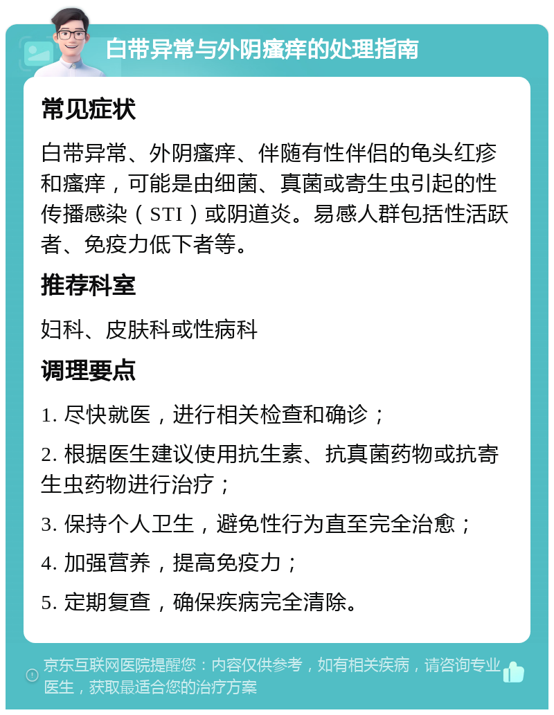 白带异常与外阴瘙痒的处理指南 常见症状 白带异常、外阴瘙痒、伴随有性伴侣的龟头红疹和瘙痒，可能是由细菌、真菌或寄生虫引起的性传播感染（STI）或阴道炎。易感人群包括性活跃者、免疫力低下者等。 推荐科室 妇科、皮肤科或性病科 调理要点 1. 尽快就医，进行相关检查和确诊； 2. 根据医生建议使用抗生素、抗真菌药物或抗寄生虫药物进行治疗； 3. 保持个人卫生，避免性行为直至完全治愈； 4. 加强营养，提高免疫力； 5. 定期复查，确保疾病完全清除。