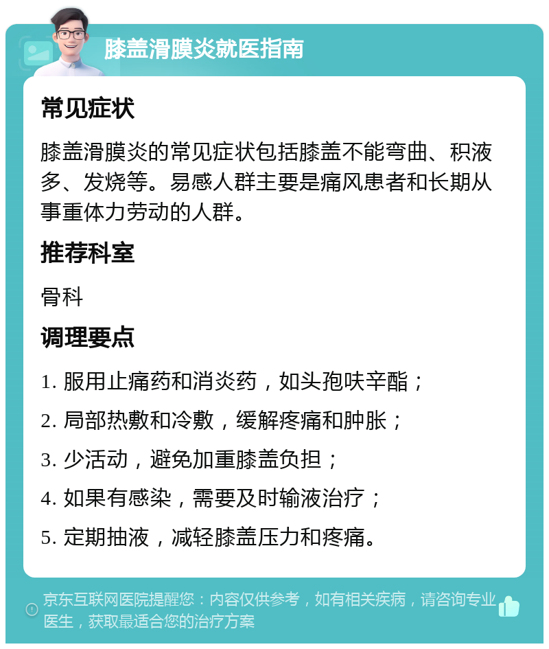 膝盖滑膜炎就医指南 常见症状 膝盖滑膜炎的常见症状包括膝盖不能弯曲、积液多、发烧等。易感人群主要是痛风患者和长期从事重体力劳动的人群。 推荐科室 骨科 调理要点 1. 服用止痛药和消炎药，如头孢呋辛酯； 2. 局部热敷和冷敷，缓解疼痛和肿胀； 3. 少活动，避免加重膝盖负担； 4. 如果有感染，需要及时输液治疗； 5. 定期抽液，减轻膝盖压力和疼痛。