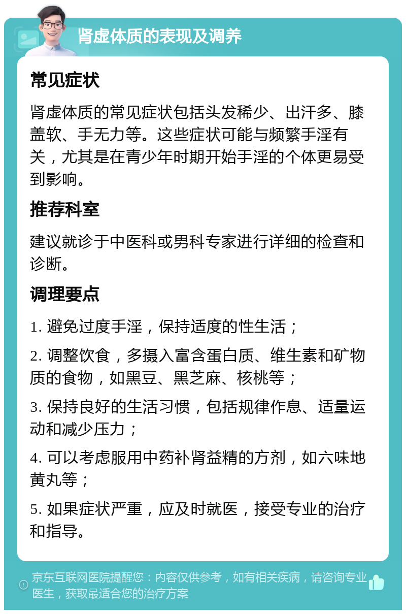 肾虚体质的表现及调养 常见症状 肾虚体质的常见症状包括头发稀少、出汗多、膝盖软、手无力等。这些症状可能与频繁手淫有关，尤其是在青少年时期开始手淫的个体更易受到影响。 推荐科室 建议就诊于中医科或男科专家进行详细的检查和诊断。 调理要点 1. 避免过度手淫，保持适度的性生活； 2. 调整饮食，多摄入富含蛋白质、维生素和矿物质的食物，如黑豆、黑芝麻、核桃等； 3. 保持良好的生活习惯，包括规律作息、适量运动和减少压力； 4. 可以考虑服用中药补肾益精的方剂，如六味地黄丸等； 5. 如果症状严重，应及时就医，接受专业的治疗和指导。