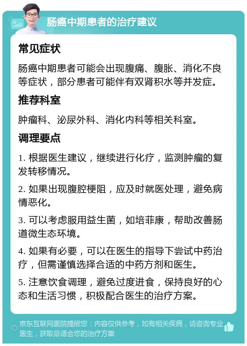 肠癌中期患者的治疗建议 常见症状 肠癌中期患者可能会出现腹痛、腹胀、消化不良等症状，部分患者可能伴有双肾积水等并发症。 推荐科室 肿瘤科、泌尿外科、消化内科等相关科室。 调理要点 1. 根据医生建议，继续进行化疗，监测肿瘤的复发转移情况。 2. 如果出现腹腔梗阻，应及时就医处理，避免病情恶化。 3. 可以考虑服用益生菌，如培菲康，帮助改善肠道微生态环境。 4. 如果有必要，可以在医生的指导下尝试中药治疗，但需谨慎选择合适的中药方剂和医生。 5. 注意饮食调理，避免过度进食，保持良好的心态和生活习惯，积极配合医生的治疗方案。