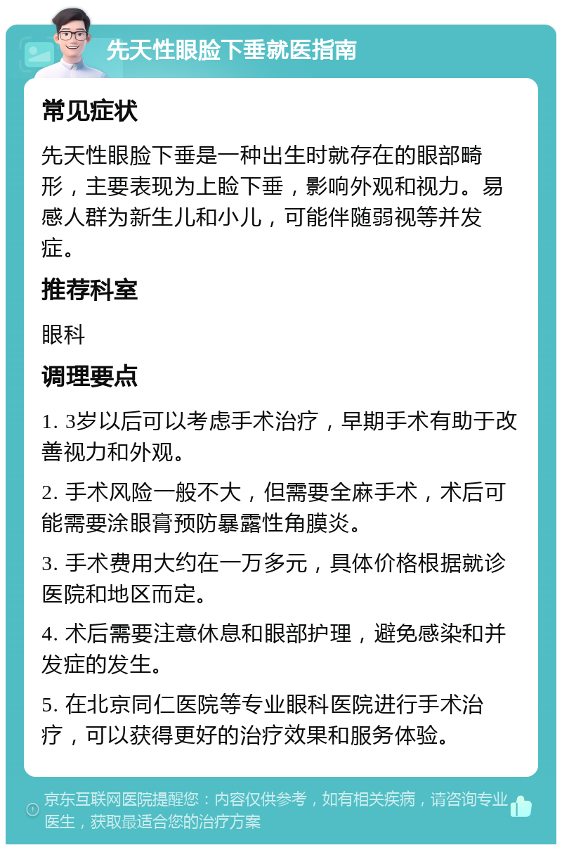 先天性眼脸下垂就医指南 常见症状 先天性眼脸下垂是一种出生时就存在的眼部畸形，主要表现为上睑下垂，影响外观和视力。易感人群为新生儿和小儿，可能伴随弱视等并发症。 推荐科室 眼科 调理要点 1. 3岁以后可以考虑手术治疗，早期手术有助于改善视力和外观。 2. 手术风险一般不大，但需要全麻手术，术后可能需要涂眼膏预防暴露性角膜炎。 3. 手术费用大约在一万多元，具体价格根据就诊医院和地区而定。 4. 术后需要注意休息和眼部护理，避免感染和并发症的发生。 5. 在北京同仁医院等专业眼科医院进行手术治疗，可以获得更好的治疗效果和服务体验。