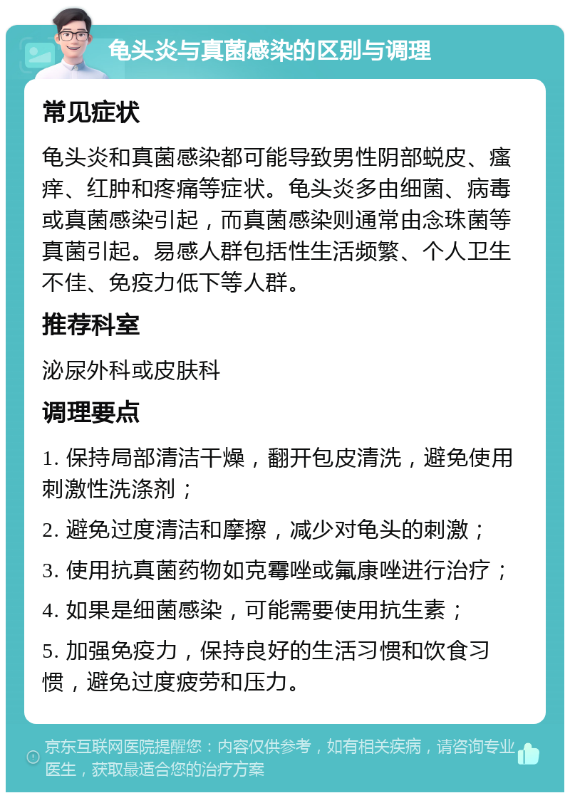 龟头炎与真菌感染的区别与调理 常见症状 龟头炎和真菌感染都可能导致男性阴部蜕皮、瘙痒、红肿和疼痛等症状。龟头炎多由细菌、病毒或真菌感染引起，而真菌感染则通常由念珠菌等真菌引起。易感人群包括性生活频繁、个人卫生不佳、免疫力低下等人群。 推荐科室 泌尿外科或皮肤科 调理要点 1. 保持局部清洁干燥，翻开包皮清洗，避免使用刺激性洗涤剂； 2. 避免过度清洁和摩擦，减少对龟头的刺激； 3. 使用抗真菌药物如克霉唑或氟康唑进行治疗； 4. 如果是细菌感染，可能需要使用抗生素； 5. 加强免疫力，保持良好的生活习惯和饮食习惯，避免过度疲劳和压力。