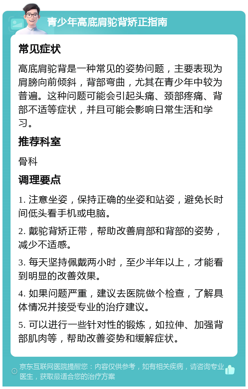 青少年高底肩驼背矫正指南 常见症状 高底肩驼背是一种常见的姿势问题，主要表现为肩膀向前倾斜，背部弯曲，尤其在青少年中较为普遍。这种问题可能会引起头痛、颈部疼痛、背部不适等症状，并且可能会影响日常生活和学习。 推荐科室 骨科 调理要点 1. 注意坐姿，保持正确的坐姿和站姿，避免长时间低头看手机或电脑。 2. 戴驼背矫正带，帮助改善肩部和背部的姿势，减少不适感。 3. 每天坚持佩戴两小时，至少半年以上，才能看到明显的改善效果。 4. 如果问题严重，建议去医院做个检查，了解具体情况并接受专业的治疗建议。 5. 可以进行一些针对性的锻炼，如拉伸、加强背部肌肉等，帮助改善姿势和缓解症状。