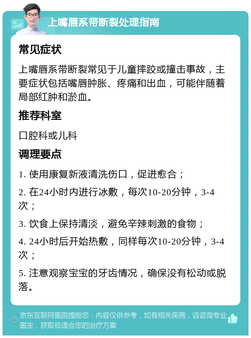 上嘴唇系带断裂处理指南 常见症状 上嘴唇系带断裂常见于儿童摔跤或撞击事故，主要症状包括嘴唇肿胀、疼痛和出血，可能伴随着局部红肿和淤血。 推荐科室 口腔科或儿科 调理要点 1. 使用康复新液清洗伤口，促进愈合； 2. 在24小时内进行冰敷，每次10-20分钟，3-4次； 3. 饮食上保持清淡，避免辛辣刺激的食物； 4. 24小时后开始热敷，同样每次10-20分钟，3-4次； 5. 注意观察宝宝的牙齿情况，确保没有松动或脱落。