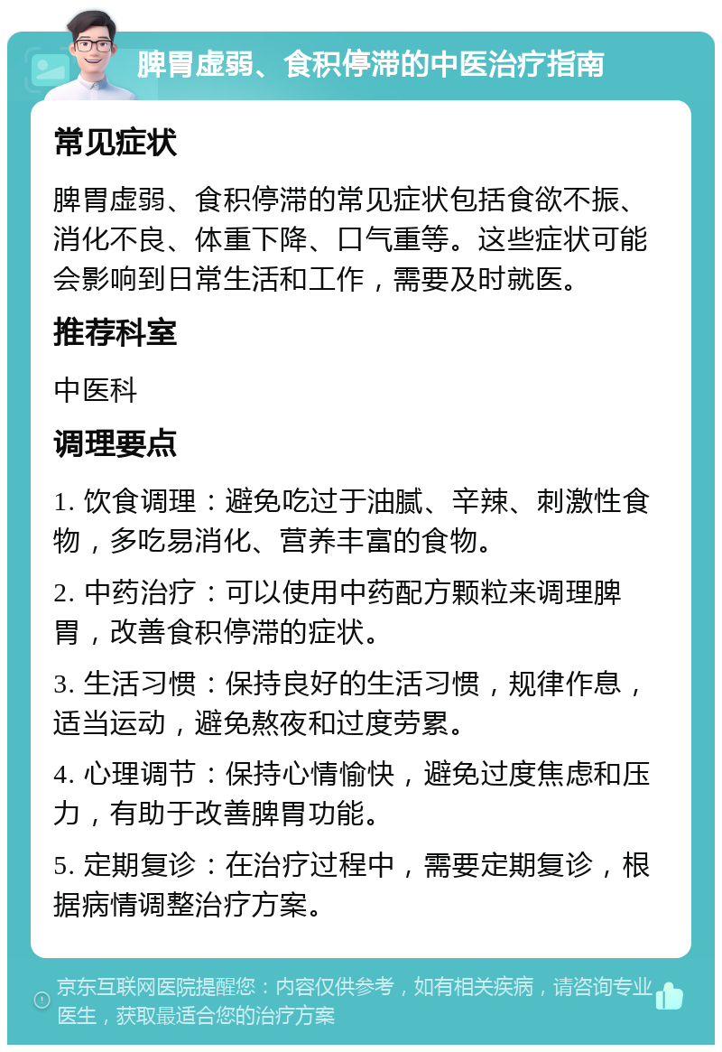 脾胃虚弱、食积停滞的中医治疗指南 常见症状 脾胃虚弱、食积停滞的常见症状包括食欲不振、消化不良、体重下降、口气重等。这些症状可能会影响到日常生活和工作，需要及时就医。 推荐科室 中医科 调理要点 1. 饮食调理：避免吃过于油腻、辛辣、刺激性食物，多吃易消化、营养丰富的食物。 2. 中药治疗：可以使用中药配方颗粒来调理脾胃，改善食积停滞的症状。 3. 生活习惯：保持良好的生活习惯，规律作息，适当运动，避免熬夜和过度劳累。 4. 心理调节：保持心情愉快，避免过度焦虑和压力，有助于改善脾胃功能。 5. 定期复诊：在治疗过程中，需要定期复诊，根据病情调整治疗方案。