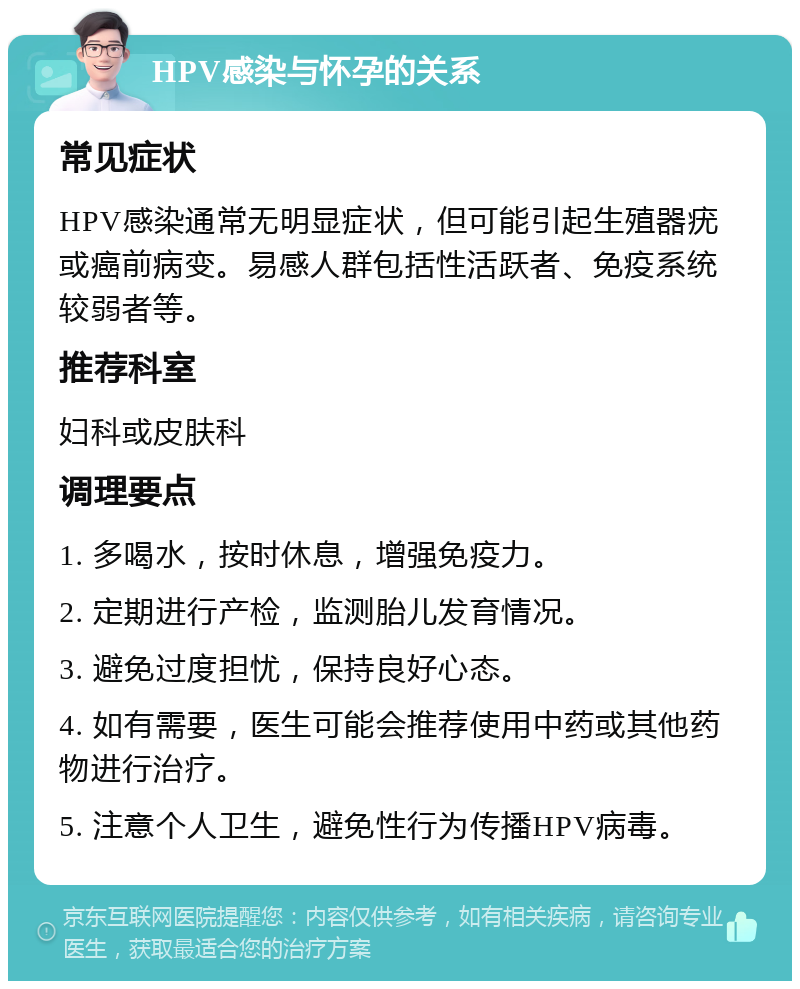 HPV感染与怀孕的关系 常见症状 HPV感染通常无明显症状，但可能引起生殖器疣或癌前病变。易感人群包括性活跃者、免疫系统较弱者等。 推荐科室 妇科或皮肤科 调理要点 1. 多喝水，按时休息，增强免疫力。 2. 定期进行产检，监测胎儿发育情况。 3. 避免过度担忧，保持良好心态。 4. 如有需要，医生可能会推荐使用中药或其他药物进行治疗。 5. 注意个人卫生，避免性行为传播HPV病毒。