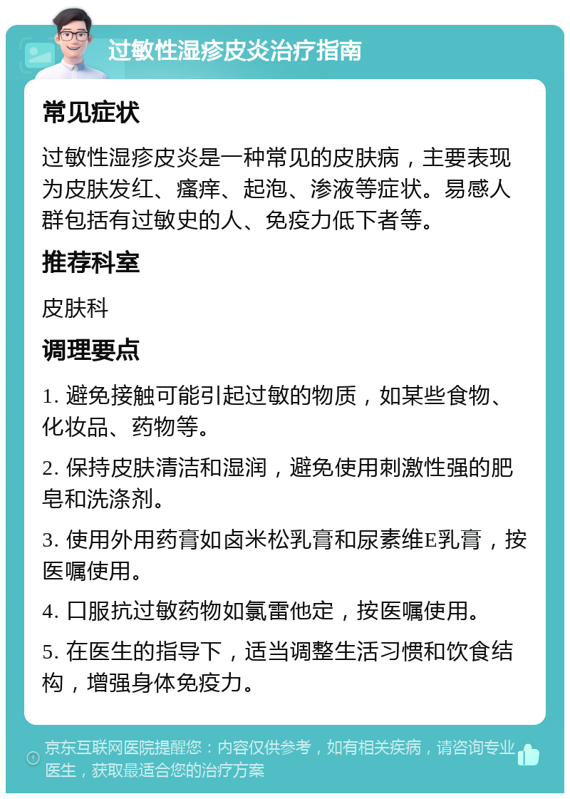 过敏性湿疹皮炎治疗指南 常见症状 过敏性湿疹皮炎是一种常见的皮肤病，主要表现为皮肤发红、瘙痒、起泡、渗液等症状。易感人群包括有过敏史的人、免疫力低下者等。 推荐科室 皮肤科 调理要点 1. 避免接触可能引起过敏的物质，如某些食物、化妆品、药物等。 2. 保持皮肤清洁和湿润，避免使用刺激性强的肥皂和洗涤剂。 3. 使用外用药膏如卤米松乳膏和尿素维E乳膏，按医嘱使用。 4. 口服抗过敏药物如氯雷他定，按医嘱使用。 5. 在医生的指导下，适当调整生活习惯和饮食结构，增强身体免疫力。