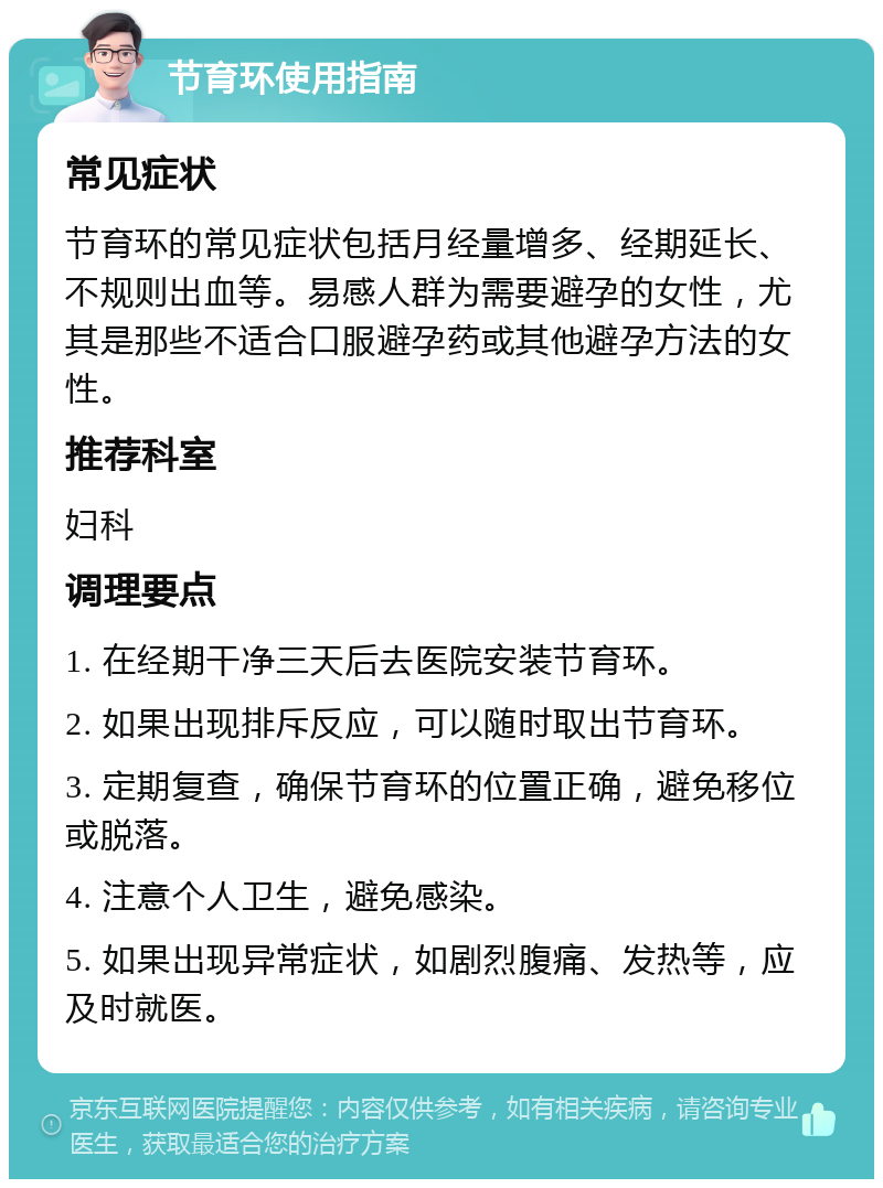 节育环使用指南 常见症状 节育环的常见症状包括月经量增多、经期延长、不规则出血等。易感人群为需要避孕的女性，尤其是那些不适合口服避孕药或其他避孕方法的女性。 推荐科室 妇科 调理要点 1. 在经期干净三天后去医院安装节育环。 2. 如果出现排斥反应，可以随时取出节育环。 3. 定期复查，确保节育环的位置正确，避免移位或脱落。 4. 注意个人卫生，避免感染。 5. 如果出现异常症状，如剧烈腹痛、发热等，应及时就医。