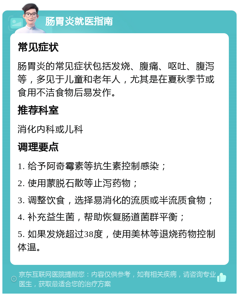 肠胃炎就医指南 常见症状 肠胃炎的常见症状包括发烧、腹痛、呕吐、腹泻等，多见于儿童和老年人，尤其是在夏秋季节或食用不洁食物后易发作。 推荐科室 消化内科或儿科 调理要点 1. 给予阿奇霉素等抗生素控制感染； 2. 使用蒙脱石散等止泻药物； 3. 调整饮食，选择易消化的流质或半流质食物； 4. 补充益生菌，帮助恢复肠道菌群平衡； 5. 如果发烧超过38度，使用美林等退烧药物控制体温。