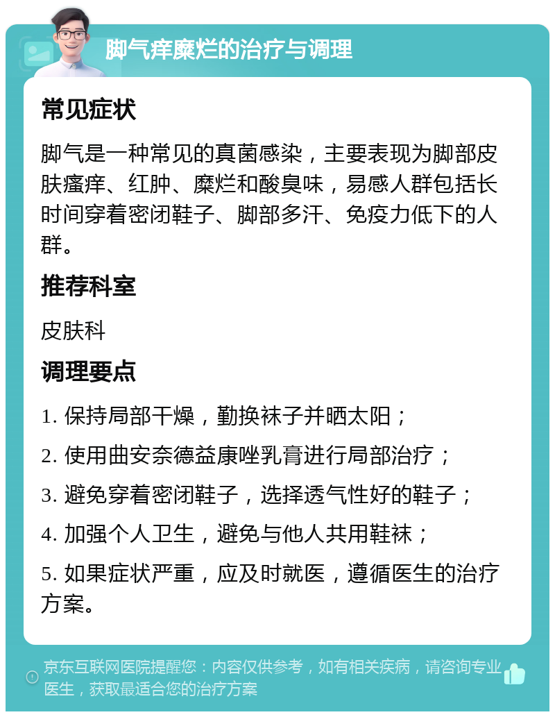 脚气痒糜烂的治疗与调理 常见症状 脚气是一种常见的真菌感染，主要表现为脚部皮肤瘙痒、红肿、糜烂和酸臭味，易感人群包括长时间穿着密闭鞋子、脚部多汗、免疫力低下的人群。 推荐科室 皮肤科 调理要点 1. 保持局部干燥，勤换袜子并晒太阳； 2. 使用曲安奈德益康唑乳膏进行局部治疗； 3. 避免穿着密闭鞋子，选择透气性好的鞋子； 4. 加强个人卫生，避免与他人共用鞋袜； 5. 如果症状严重，应及时就医，遵循医生的治疗方案。