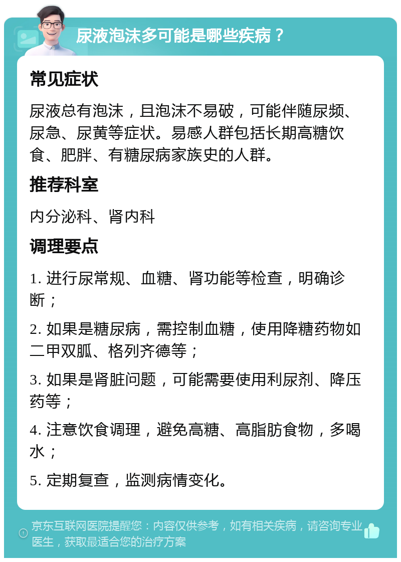 尿液泡沫多可能是哪些疾病？ 常见症状 尿液总有泡沫，且泡沫不易破，可能伴随尿频、尿急、尿黄等症状。易感人群包括长期高糖饮食、肥胖、有糖尿病家族史的人群。 推荐科室 内分泌科、肾内科 调理要点 1. 进行尿常规、血糖、肾功能等检查，明确诊断； 2. 如果是糖尿病，需控制血糖，使用降糖药物如二甲双胍、格列齐德等； 3. 如果是肾脏问题，可能需要使用利尿剂、降压药等； 4. 注意饮食调理，避免高糖、高脂肪食物，多喝水； 5. 定期复查，监测病情变化。