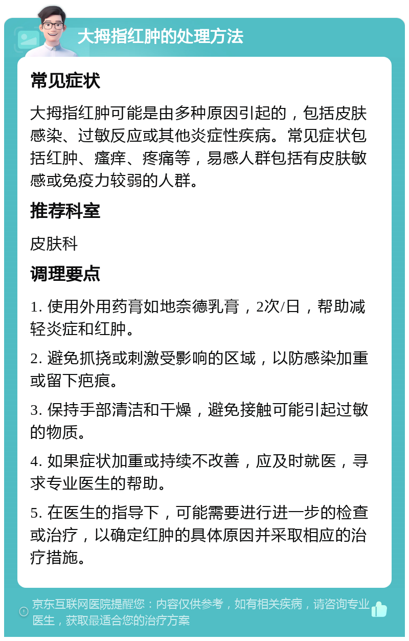 大拇指红肿的处理方法 常见症状 大拇指红肿可能是由多种原因引起的，包括皮肤感染、过敏反应或其他炎症性疾病。常见症状包括红肿、瘙痒、疼痛等，易感人群包括有皮肤敏感或免疫力较弱的人群。 推荐科室 皮肤科 调理要点 1. 使用外用药膏如地奈德乳膏，2次/日，帮助减轻炎症和红肿。 2. 避免抓挠或刺激受影响的区域，以防感染加重或留下疤痕。 3. 保持手部清洁和干燥，避免接触可能引起过敏的物质。 4. 如果症状加重或持续不改善，应及时就医，寻求专业医生的帮助。 5. 在医生的指导下，可能需要进行进一步的检查或治疗，以确定红肿的具体原因并采取相应的治疗措施。