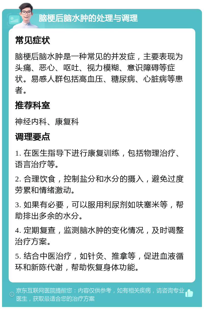 脑梗后脑水肿的处理与调理 常见症状 脑梗后脑水肿是一种常见的并发症，主要表现为头痛、恶心、呕吐、视力模糊、意识障碍等症状。易感人群包括高血压、糖尿病、心脏病等患者。 推荐科室 神经内科、康复科 调理要点 1. 在医生指导下进行康复训练，包括物理治疗、语言治疗等。 2. 合理饮食，控制盐分和水分的摄入，避免过度劳累和情绪激动。 3. 如果有必要，可以服用利尿剂如呋塞米等，帮助排出多余的水分。 4. 定期复查，监测脑水肿的变化情况，及时调整治疗方案。 5. 结合中医治疗，如针灸、推拿等，促进血液循环和新陈代谢，帮助恢复身体功能。