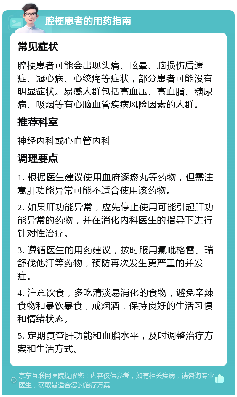 腔梗患者的用药指南 常见症状 腔梗患者可能会出现头痛、眩晕、脑损伤后遗症、冠心病、心绞痛等症状，部分患者可能没有明显症状。易感人群包括高血压、高血脂、糖尿病、吸烟等有心脑血管疾病风险因素的人群。 推荐科室 神经内科或心血管内科 调理要点 1. 根据医生建议使用血府逐瘀丸等药物，但需注意肝功能异常可能不适合使用该药物。 2. 如果肝功能异常，应先停止使用可能引起肝功能异常的药物，并在消化内科医生的指导下进行针对性治疗。 3. 遵循医生的用药建议，按时服用氯吡格雷、瑞舒伐他汀等药物，预防再次发生更严重的并发症。 4. 注意饮食，多吃清淡易消化的食物，避免辛辣食物和暴饮暴食，戒烟酒，保持良好的生活习惯和情绪状态。 5. 定期复查肝功能和血脂水平，及时调整治疗方案和生活方式。