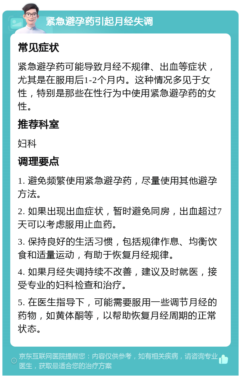 紧急避孕药引起月经失调 常见症状 紧急避孕药可能导致月经不规律、出血等症状，尤其是在服用后1-2个月内。这种情况多见于女性，特别是那些在性行为中使用紧急避孕药的女性。 推荐科室 妇科 调理要点 1. 避免频繁使用紧急避孕药，尽量使用其他避孕方法。 2. 如果出现出血症状，暂时避免同房，出血超过7天可以考虑服用止血药。 3. 保持良好的生活习惯，包括规律作息、均衡饮食和适量运动，有助于恢复月经规律。 4. 如果月经失调持续不改善，建议及时就医，接受专业的妇科检查和治疗。 5. 在医生指导下，可能需要服用一些调节月经的药物，如黄体酮等，以帮助恢复月经周期的正常状态。