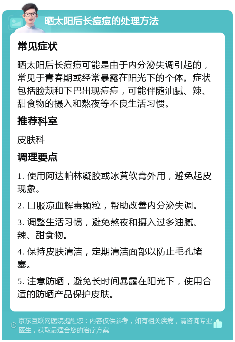 晒太阳后长痘痘的处理方法 常见症状 晒太阳后长痘痘可能是由于内分泌失调引起的，常见于青春期或经常暴露在阳光下的个体。症状包括脸颊和下巴出现痘痘，可能伴随油腻、辣、甜食物的摄入和熬夜等不良生活习惯。 推荐科室 皮肤科 调理要点 1. 使用阿达帕林凝胶或冰黄软膏外用，避免起皮现象。 2. 口服凉血解毒颗粒，帮助改善内分泌失调。 3. 调整生活习惯，避免熬夜和摄入过多油腻、辣、甜食物。 4. 保持皮肤清洁，定期清洁面部以防止毛孔堵塞。 5. 注意防晒，避免长时间暴露在阳光下，使用合适的防晒产品保护皮肤。