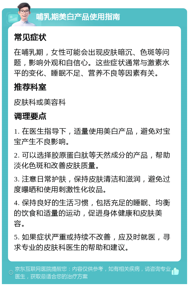 哺乳期美白产品使用指南 常见症状 在哺乳期，女性可能会出现皮肤暗沉、色斑等问题，影响外观和自信心。这些症状通常与激素水平的变化、睡眠不足、营养不良等因素有关。 推荐科室 皮肤科或美容科 调理要点 1. 在医生指导下，适量使用美白产品，避免对宝宝产生不良影响。 2. 可以选择胶原蛋白肽等天然成分的产品，帮助淡化色斑和改善皮肤质量。 3. 注意日常护肤，保持皮肤清洁和滋润，避免过度曝晒和使用刺激性化妆品。 4. 保持良好的生活习惯，包括充足的睡眠、均衡的饮食和适量的运动，促进身体健康和皮肤美容。 5. 如果症状严重或持续不改善，应及时就医，寻求专业的皮肤科医生的帮助和建议。