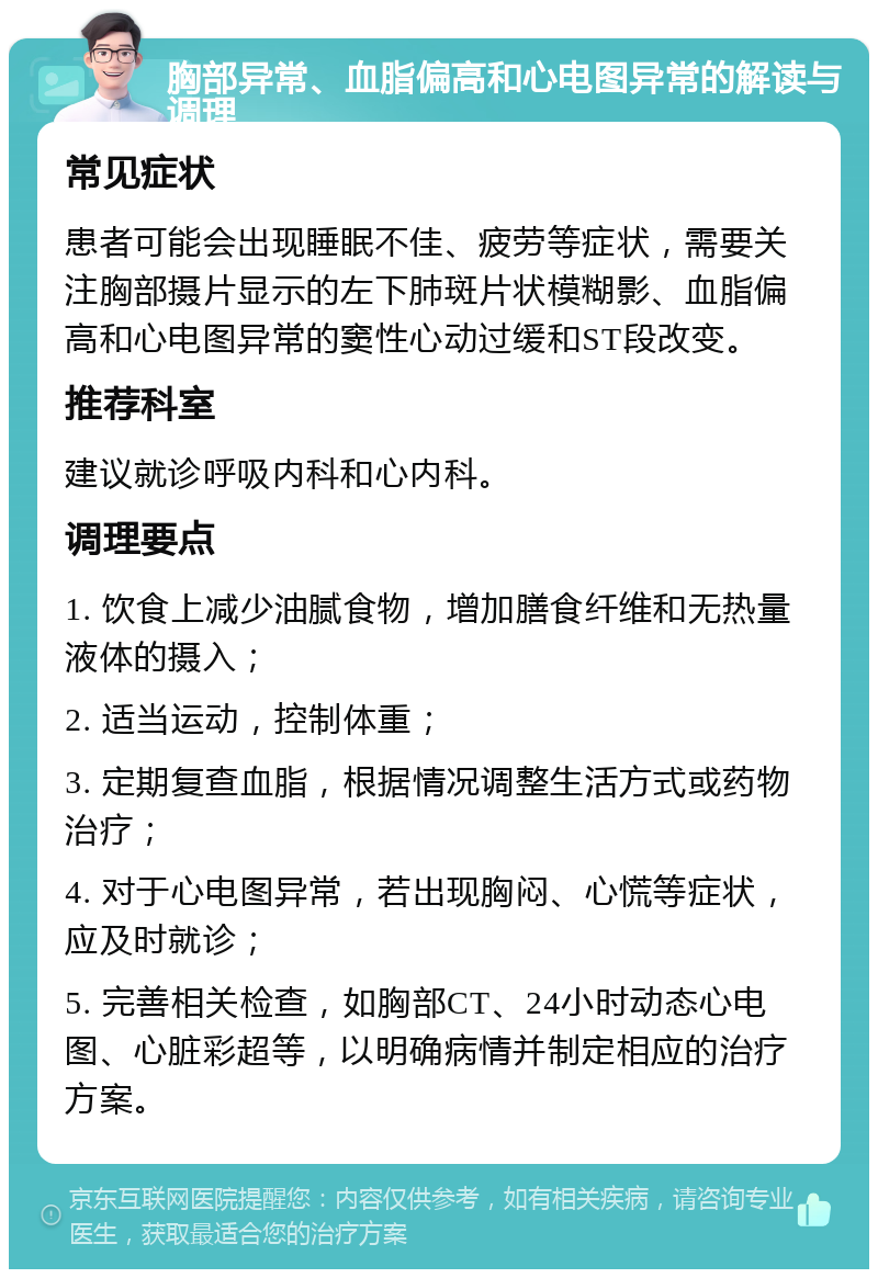 胸部异常、血脂偏高和心电图异常的解读与调理 常见症状 患者可能会出现睡眠不佳、疲劳等症状，需要关注胸部摄片显示的左下肺斑片状模糊影、血脂偏高和心电图异常的窦性心动过缓和ST段改变。 推荐科室 建议就诊呼吸内科和心内科。 调理要点 1. 饮食上减少油腻食物，增加膳食纤维和无热量液体的摄入； 2. 适当运动，控制体重； 3. 定期复查血脂，根据情况调整生活方式或药物治疗； 4. 对于心电图异常，若出现胸闷、心慌等症状，应及时就诊； 5. 完善相关检查，如胸部CT、24小时动态心电图、心脏彩超等，以明确病情并制定相应的治疗方案。