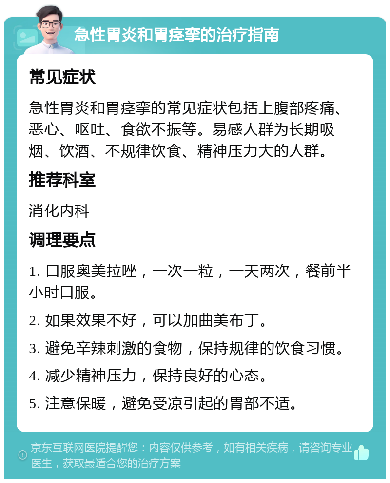 急性胃炎和胃痉挛的治疗指南 常见症状 急性胃炎和胃痉挛的常见症状包括上腹部疼痛、恶心、呕吐、食欲不振等。易感人群为长期吸烟、饮酒、不规律饮食、精神压力大的人群。 推荐科室 消化内科 调理要点 1. 口服奥美拉唑，一次一粒，一天两次，餐前半小时口服。 2. 如果效果不好，可以加曲美布丁。 3. 避免辛辣刺激的食物，保持规律的饮食习惯。 4. 减少精神压力，保持良好的心态。 5. 注意保暖，避免受凉引起的胃部不适。