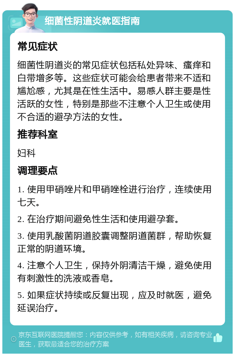 细菌性阴道炎就医指南 常见症状 细菌性阴道炎的常见症状包括私处异味、瘙痒和白带增多等。这些症状可能会给患者带来不适和尴尬感，尤其是在性生活中。易感人群主要是性活跃的女性，特别是那些不注意个人卫生或使用不合适的避孕方法的女性。 推荐科室 妇科 调理要点 1. 使用甲硝唑片和甲硝唑栓进行治疗，连续使用七天。 2. 在治疗期间避免性生活和使用避孕套。 3. 使用乳酸菌阴道胶囊调整阴道菌群，帮助恢复正常的阴道环境。 4. 注意个人卫生，保持外阴清洁干燥，避免使用有刺激性的洗液或香皂。 5. 如果症状持续或反复出现，应及时就医，避免延误治疗。