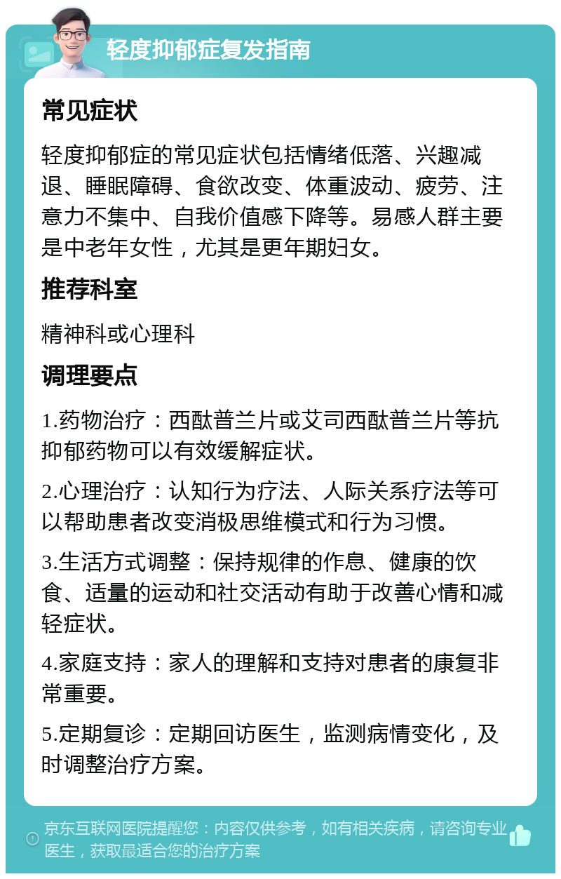 轻度抑郁症复发指南 常见症状 轻度抑郁症的常见症状包括情绪低落、兴趣减退、睡眠障碍、食欲改变、体重波动、疲劳、注意力不集中、自我价值感下降等。易感人群主要是中老年女性，尤其是更年期妇女。 推荐科室 精神科或心理科 调理要点 1.药物治疗：西酞普兰片或艾司西酞普兰片等抗抑郁药物可以有效缓解症状。 2.心理治疗：认知行为疗法、人际关系疗法等可以帮助患者改变消极思维模式和行为习惯。 3.生活方式调整：保持规律的作息、健康的饮食、适量的运动和社交活动有助于改善心情和减轻症状。 4.家庭支持：家人的理解和支持对患者的康复非常重要。 5.定期复诊：定期回访医生，监测病情变化，及时调整治疗方案。