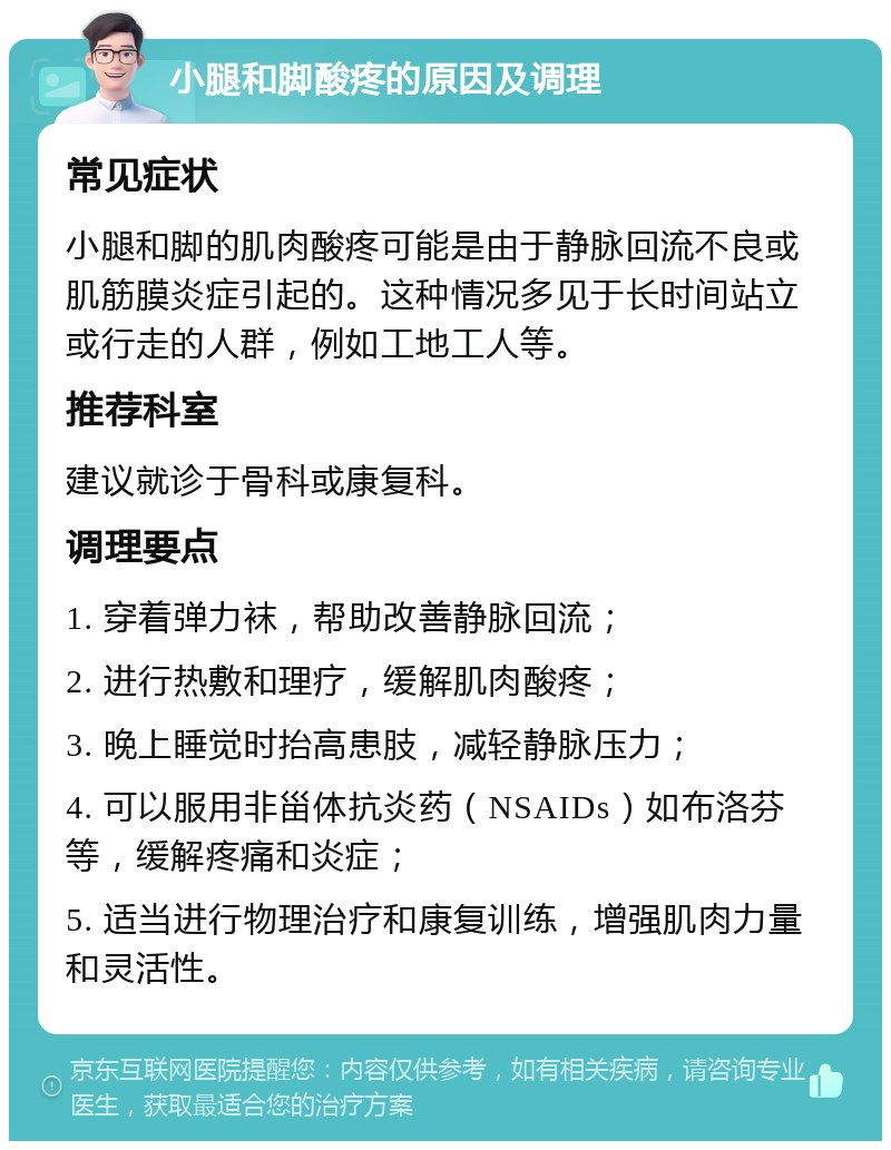 小腿和脚酸疼的原因及调理 常见症状 小腿和脚的肌肉酸疼可能是由于静脉回流不良或肌筋膜炎症引起的。这种情况多见于长时间站立或行走的人群，例如工地工人等。 推荐科室 建议就诊于骨科或康复科。 调理要点 1. 穿着弹力袜，帮助改善静脉回流； 2. 进行热敷和理疗，缓解肌肉酸疼； 3. 晚上睡觉时抬高患肢，减轻静脉压力； 4. 可以服用非甾体抗炎药（NSAIDs）如布洛芬等，缓解疼痛和炎症； 5. 适当进行物理治疗和康复训练，增强肌肉力量和灵活性。