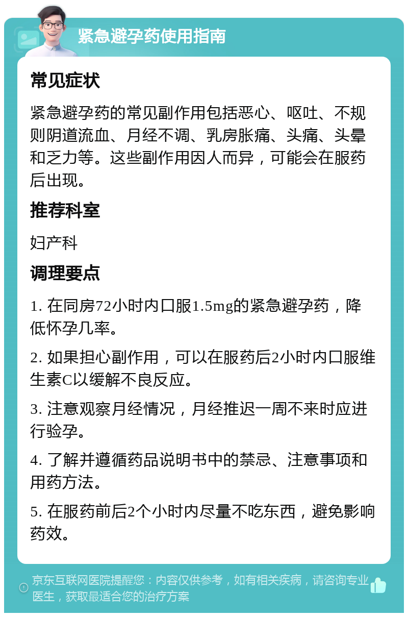 紧急避孕药使用指南 常见症状 紧急避孕药的常见副作用包括恶心、呕吐、不规则阴道流血、月经不调、乳房胀痛、头痛、头晕和乏力等。这些副作用因人而异，可能会在服药后出现。 推荐科室 妇产科 调理要点 1. 在同房72小时内口服1.5mg的紧急避孕药，降低怀孕几率。 2. 如果担心副作用，可以在服药后2小时内口服维生素C以缓解不良反应。 3. 注意观察月经情况，月经推迟一周不来时应进行验孕。 4. 了解并遵循药品说明书中的禁忌、注意事项和用药方法。 5. 在服药前后2个小时内尽量不吃东西，避免影响药效。