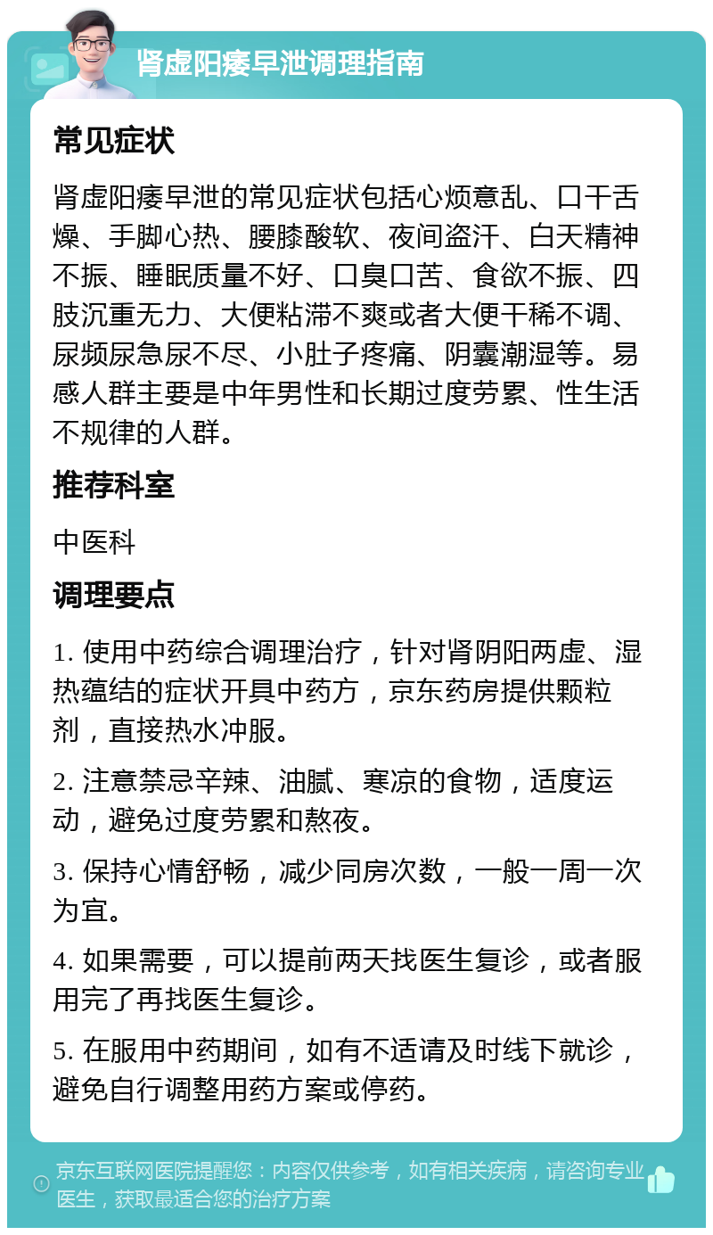 肾虚阳痿早泄调理指南 常见症状 肾虚阳痿早泄的常见症状包括心烦意乱、口干舌燥、手脚心热、腰膝酸软、夜间盗汗、白天精神不振、睡眠质量不好、口臭口苦、食欲不振、四肢沉重无力、大便粘滞不爽或者大便干稀不调、尿频尿急尿不尽、小肚子疼痛、阴囊潮湿等。易感人群主要是中年男性和长期过度劳累、性生活不规律的人群。 推荐科室 中医科 调理要点 1. 使用中药综合调理治疗，针对肾阴阳两虚、湿热蕴结的症状开具中药方，京东药房提供颗粒剂，直接热水冲服。 2. 注意禁忌辛辣、油腻、寒凉的食物，适度运动，避免过度劳累和熬夜。 3. 保持心情舒畅，减少同房次数，一般一周一次为宜。 4. 如果需要，可以提前两天找医生复诊，或者服用完了再找医生复诊。 5. 在服用中药期间，如有不适请及时线下就诊，避免自行调整用药方案或停药。