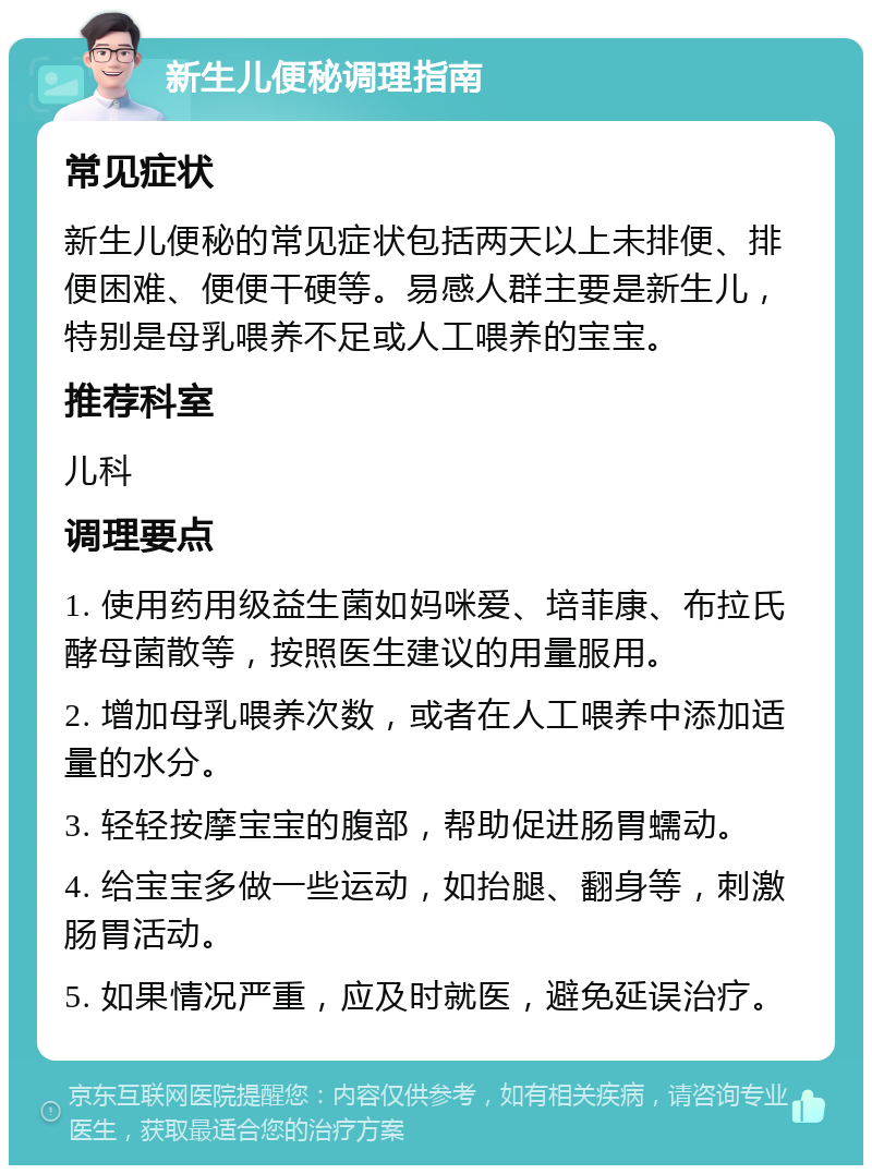 新生儿便秘调理指南 常见症状 新生儿便秘的常见症状包括两天以上未排便、排便困难、便便干硬等。易感人群主要是新生儿，特别是母乳喂养不足或人工喂养的宝宝。 推荐科室 儿科 调理要点 1. 使用药用级益生菌如妈咪爱、培菲康、布拉氏酵母菌散等，按照医生建议的用量服用。 2. 增加母乳喂养次数，或者在人工喂养中添加适量的水分。 3. 轻轻按摩宝宝的腹部，帮助促进肠胃蠕动。 4. 给宝宝多做一些运动，如抬腿、翻身等，刺激肠胃活动。 5. 如果情况严重，应及时就医，避免延误治疗。