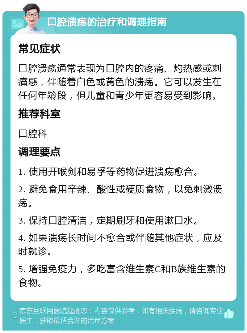 口腔溃疡的治疗和调理指南 常见症状 口腔溃疡通常表现为口腔内的疼痛、灼热感或刺痛感，伴随着白色或黄色的溃疡。它可以发生在任何年龄段，但儿童和青少年更容易受到影响。 推荐科室 口腔科 调理要点 1. 使用开喉剑和易孚等药物促进溃疡愈合。 2. 避免食用辛辣、酸性或硬质食物，以免刺激溃疡。 3. 保持口腔清洁，定期刷牙和使用漱口水。 4. 如果溃疡长时间不愈合或伴随其他症状，应及时就诊。 5. 增强免疫力，多吃富含维生素C和B族维生素的食物。