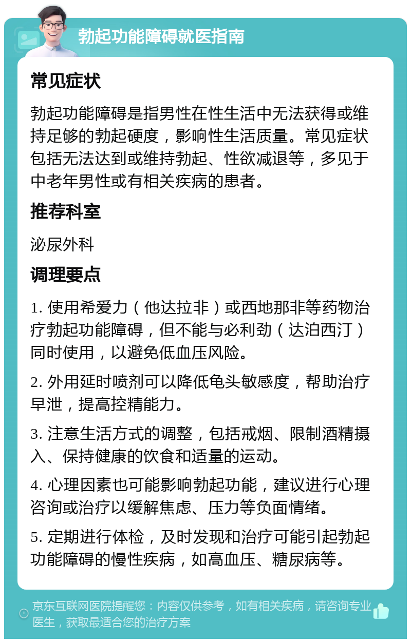 勃起功能障碍就医指南 常见症状 勃起功能障碍是指男性在性生活中无法获得或维持足够的勃起硬度，影响性生活质量。常见症状包括无法达到或维持勃起、性欲减退等，多见于中老年男性或有相关疾病的患者。 推荐科室 泌尿外科 调理要点 1. 使用希爱力（他达拉非）或西地那非等药物治疗勃起功能障碍，但不能与必利劲（达泊西汀）同时使用，以避免低血压风险。 2. 外用延时喷剂可以降低龟头敏感度，帮助治疗早泄，提高控精能力。 3. 注意生活方式的调整，包括戒烟、限制酒精摄入、保持健康的饮食和适量的运动。 4. 心理因素也可能影响勃起功能，建议进行心理咨询或治疗以缓解焦虑、压力等负面情绪。 5. 定期进行体检，及时发现和治疗可能引起勃起功能障碍的慢性疾病，如高血压、糖尿病等。