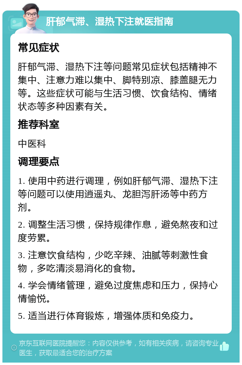 肝郁气滞、湿热下注就医指南 常见症状 肝郁气滞、湿热下注等问题常见症状包括精神不集中、注意力难以集中、脚特别凉、膝盖腿无力等。这些症状可能与生活习惯、饮食结构、情绪状态等多种因素有关。 推荐科室 中医科 调理要点 1. 使用中药进行调理，例如肝郁气滞、湿热下注等问题可以使用逍遥丸、龙胆泻肝汤等中药方剂。 2. 调整生活习惯，保持规律作息，避免熬夜和过度劳累。 3. 注意饮食结构，少吃辛辣、油腻等刺激性食物，多吃清淡易消化的食物。 4. 学会情绪管理，避免过度焦虑和压力，保持心情愉悦。 5. 适当进行体育锻炼，增强体质和免疫力。