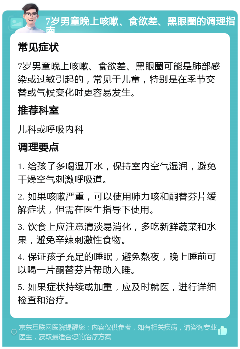 7岁男童晚上咳嗽、食欲差、黑眼圈的调理指南 常见症状 7岁男童晚上咳嗽、食欲差、黑眼圈可能是肺部感染或过敏引起的，常见于儿童，特别是在季节交替或气候变化时更容易发生。 推荐科室 儿科或呼吸内科 调理要点 1. 给孩子多喝温开水，保持室内空气湿润，避免干燥空气刺激呼吸道。 2. 如果咳嗽严重，可以使用肺力咳和酮替芬片缓解症状，但需在医生指导下使用。 3. 饮食上应注意清淡易消化，多吃新鲜蔬菜和水果，避免辛辣刺激性食物。 4. 保证孩子充足的睡眠，避免熬夜，晚上睡前可以喝一片酮替芬片帮助入睡。 5. 如果症状持续或加重，应及时就医，进行详细检查和治疗。