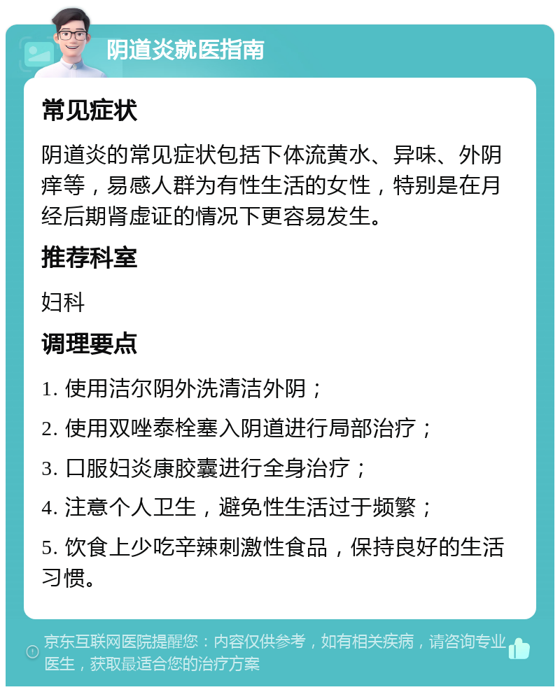 阴道炎就医指南 常见症状 阴道炎的常见症状包括下体流黄水、异味、外阴痒等，易感人群为有性生活的女性，特别是在月经后期肾虚证的情况下更容易发生。 推荐科室 妇科 调理要点 1. 使用洁尔阴外洗清洁外阴； 2. 使用双唑泰栓塞入阴道进行局部治疗； 3. 口服妇炎康胶囊进行全身治疗； 4. 注意个人卫生，避免性生活过于频繁； 5. 饮食上少吃辛辣刺激性食品，保持良好的生活习惯。