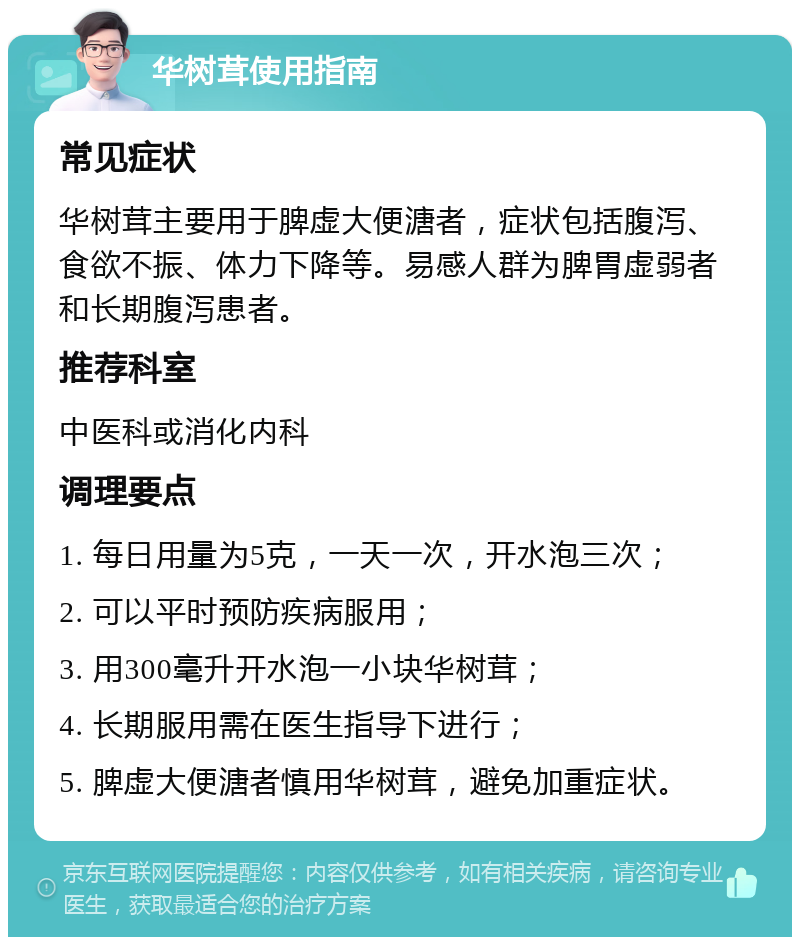 华树茸使用指南 常见症状 华树茸主要用于脾虚大便溏者，症状包括腹泻、食欲不振、体力下降等。易感人群为脾胃虚弱者和长期腹泻患者。 推荐科室 中医科或消化内科 调理要点 1. 每日用量为5克，一天一次，开水泡三次； 2. 可以平时预防疾病服用； 3. 用300毫升开水泡一小块华树茸； 4. 长期服用需在医生指导下进行； 5. 脾虚大便溏者慎用华树茸，避免加重症状。