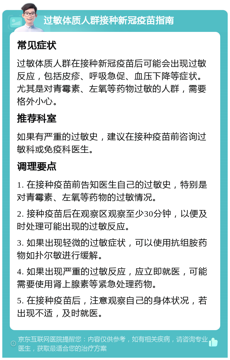 过敏体质人群接种新冠疫苗指南 常见症状 过敏体质人群在接种新冠疫苗后可能会出现过敏反应，包括皮疹、呼吸急促、血压下降等症状。尤其是对青霉素、左氧等药物过敏的人群，需要格外小心。 推荐科室 如果有严重的过敏史，建议在接种疫苗前咨询过敏科或免疫科医生。 调理要点 1. 在接种疫苗前告知医生自己的过敏史，特别是对青霉素、左氧等药物的过敏情况。 2. 接种疫苗后在观察区观察至少30分钟，以便及时处理可能出现的过敏反应。 3. 如果出现轻微的过敏症状，可以使用抗组胺药物如扑尔敏进行缓解。 4. 如果出现严重的过敏反应，应立即就医，可能需要使用肾上腺素等紧急处理药物。 5. 在接种疫苗后，注意观察自己的身体状况，若出现不适，及时就医。