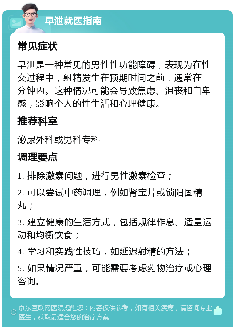 早泄就医指南 常见症状 早泄是一种常见的男性性功能障碍，表现为在性交过程中，射精发生在预期时间之前，通常在一分钟内。这种情况可能会导致焦虑、沮丧和自卑感，影响个人的性生活和心理健康。 推荐科室 泌尿外科或男科专科 调理要点 1. 排除激素问题，进行男性激素检查； 2. 可以尝试中药调理，例如肾宝片或锁阳固精丸； 3. 建立健康的生活方式，包括规律作息、适量运动和均衡饮食； 4. 学习和实践性技巧，如延迟射精的方法； 5. 如果情况严重，可能需要考虑药物治疗或心理咨询。