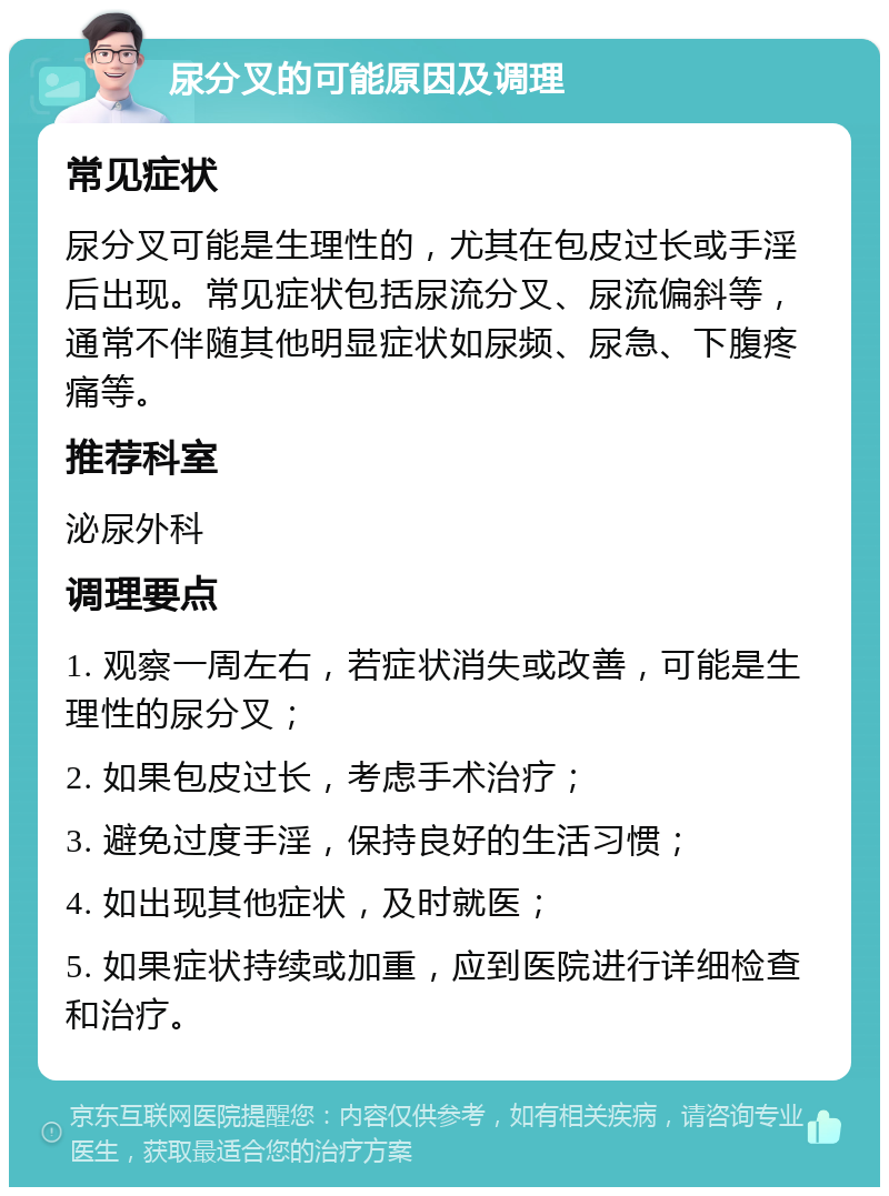 尿分叉的可能原因及调理 常见症状 尿分叉可能是生理性的，尤其在包皮过长或手淫后出现。常见症状包括尿流分叉、尿流偏斜等，通常不伴随其他明显症状如尿频、尿急、下腹疼痛等。 推荐科室 泌尿外科 调理要点 1. 观察一周左右，若症状消失或改善，可能是生理性的尿分叉； 2. 如果包皮过长，考虑手术治疗； 3. 避免过度手淫，保持良好的生活习惯； 4. 如出现其他症状，及时就医； 5. 如果症状持续或加重，应到医院进行详细检查和治疗。