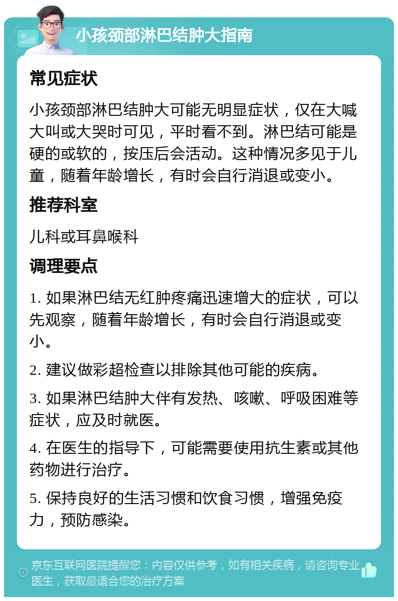 小孩颈部淋巴结肿大指南 常见症状 小孩颈部淋巴结肿大可能无明显症状，仅在大喊大叫或大哭时可见，平时看不到。淋巴结可能是硬的或软的，按压后会活动。这种情况多见于儿童，随着年龄增长，有时会自行消退或变小。 推荐科室 儿科或耳鼻喉科 调理要点 1. 如果淋巴结无红肿疼痛迅速增大的症状，可以先观察，随着年龄增长，有时会自行消退或变小。 2. 建议做彩超检查以排除其他可能的疾病。 3. 如果淋巴结肿大伴有发热、咳嗽、呼吸困难等症状，应及时就医。 4. 在医生的指导下，可能需要使用抗生素或其他药物进行治疗。 5. 保持良好的生活习惯和饮食习惯，增强免疫力，预防感染。