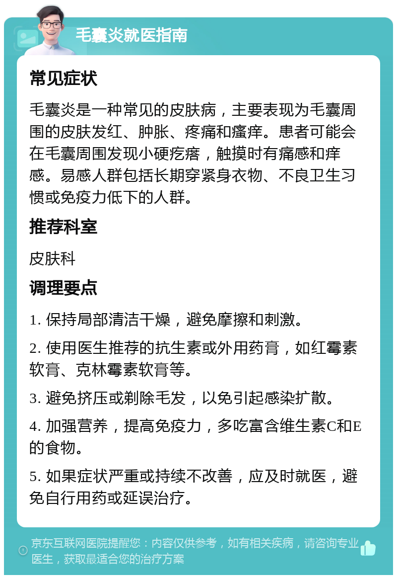 毛囊炎就医指南 常见症状 毛囊炎是一种常见的皮肤病，主要表现为毛囊周围的皮肤发红、肿胀、疼痛和瘙痒。患者可能会在毛囊周围发现小硬疙瘩，触摸时有痛感和痒感。易感人群包括长期穿紧身衣物、不良卫生习惯或免疫力低下的人群。 推荐科室 皮肤科 调理要点 1. 保持局部清洁干燥，避免摩擦和刺激。 2. 使用医生推荐的抗生素或外用药膏，如红霉素软膏、克林霉素软膏等。 3. 避免挤压或剃除毛发，以免引起感染扩散。 4. 加强营养，提高免疫力，多吃富含维生素C和E的食物。 5. 如果症状严重或持续不改善，应及时就医，避免自行用药或延误治疗。