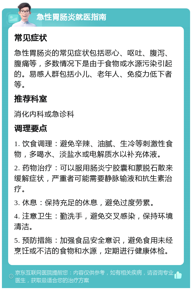 急性胃肠炎就医指南 常见症状 急性胃肠炎的常见症状包括恶心、呕吐、腹泻、腹痛等，多数情况下是由于食物或水源污染引起的。易感人群包括小儿、老年人、免疫力低下者等。 推荐科室 消化内科或急诊科 调理要点 1. 饮食调理：避免辛辣、油腻、生冷等刺激性食物，多喝水、淡盐水或电解质水以补充体液。 2. 药物治疗：可以服用肠炎宁胶囊和蒙脱石散来缓解症状，严重者可能需要静脉输液和抗生素治疗。 3. 休息：保持充足的休息，避免过度劳累。 4. 注意卫生：勤洗手，避免交叉感染，保持环境清洁。 5. 预防措施：加强食品安全意识，避免食用未经烹饪或不洁的食物和水源，定期进行健康体检。