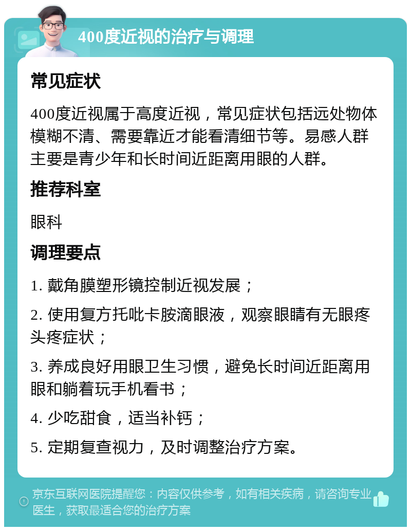 400度近视的治疗与调理 常见症状 400度近视属于高度近视，常见症状包括远处物体模糊不清、需要靠近才能看清细节等。易感人群主要是青少年和长时间近距离用眼的人群。 推荐科室 眼科 调理要点 1. 戴角膜塑形镜控制近视发展； 2. 使用复方托吡卡胺滴眼液，观察眼睛有无眼疼头疼症状； 3. 养成良好用眼卫生习惯，避免长时间近距离用眼和躺着玩手机看书； 4. 少吃甜食，适当补钙； 5. 定期复查视力，及时调整治疗方案。